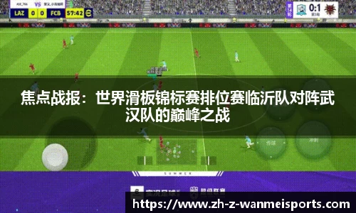 焦点战报:世界滑板锦标赛排位赛临沂队对阵武汉队的巅峰之战